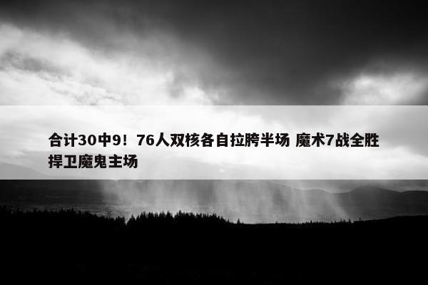 合计30中9！76人双核各自拉胯半场 魔术7战全胜捍卫魔鬼主场