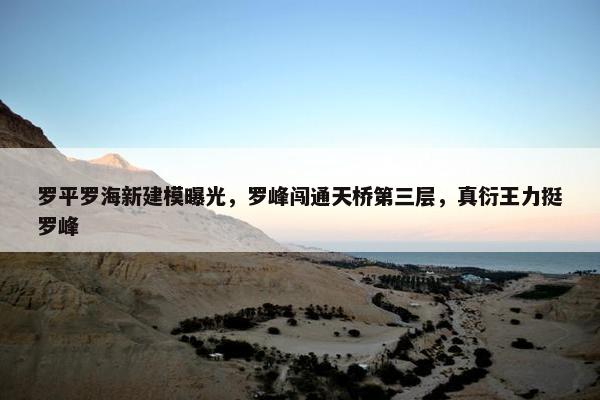 罗平罗海新建模曝光，罗峰闯通天桥第三层，真衍王力挺罗峰