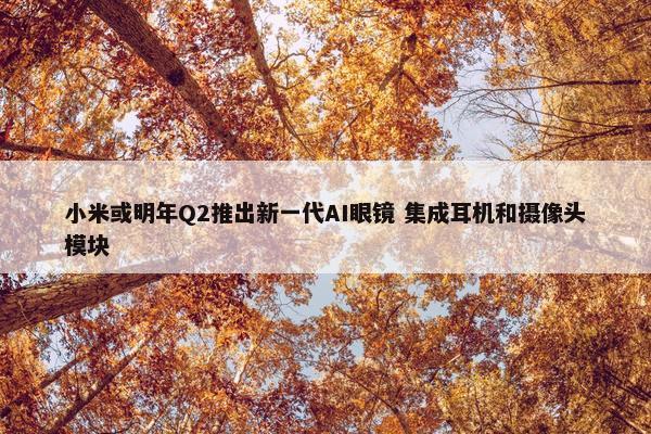 小米或明年Q2推出新一代AI眼镜 集成耳机和摄像头模块