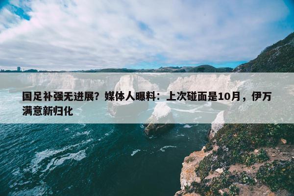 国足补强无进展？媒体人曝料：上次碰面是10月，伊万满意新归化