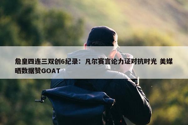 詹皇四连三双创6纪录：凡尔赛言论力证对抗时光 美媒晒数据赞GOAT