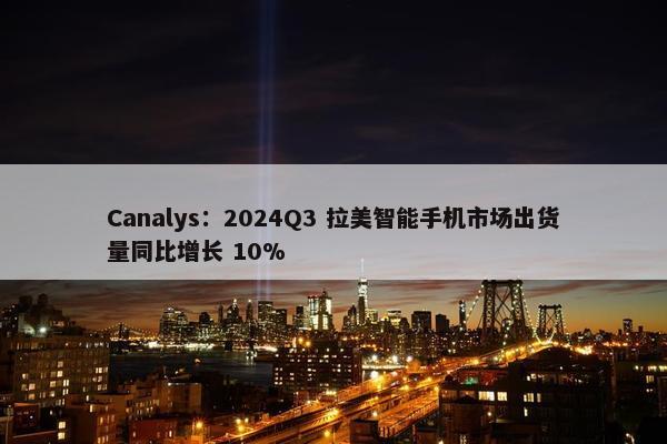 Canalys：2024Q3 拉美智能手机市场出货量同比增长 10%