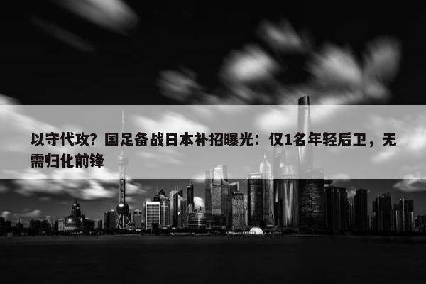 以守代攻？国足备战日本补招曝光：仅1名年轻后卫，无需归化前锋