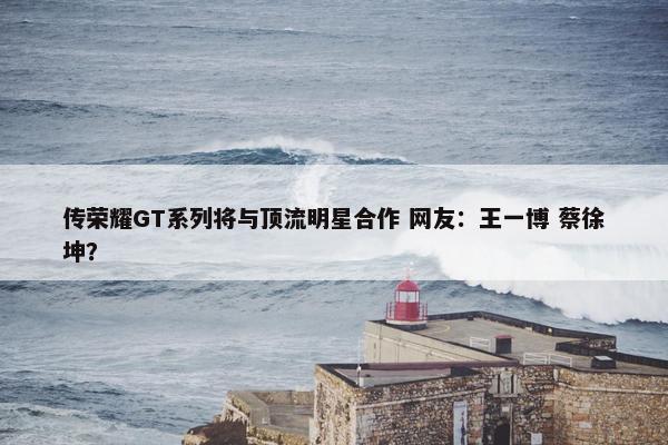 传荣耀GT系列将与顶流明星合作 网友：王一博 蔡徐坤？