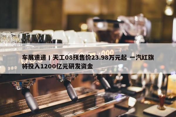 车展速递丨天工08预售价23.98万元起 一汽红旗将投入1200亿元研发资金