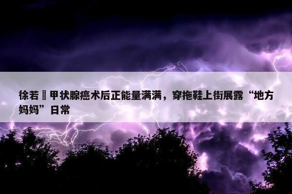 徐若瑄甲状腺癌术后正能量满满，穿拖鞋上街展露“地方妈妈”日常