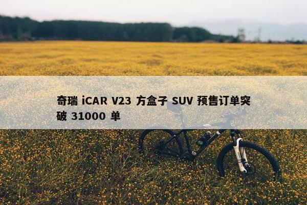 奇瑞 iCAR V23 方盒子 SUV 预售订单突破 31000 单