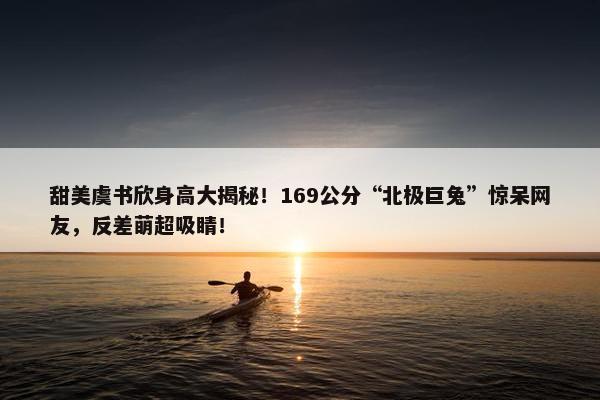 甜美虞书欣身高大揭秘！169公分“北极巨兔”惊呆网友，反差萌超吸睛！