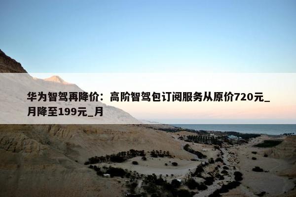 华为智驾再降价：高阶智驾包订阅服务从原价720元_月降至199元_月