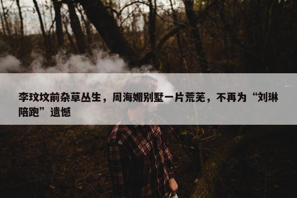 李玟坟前杂草丛生，周海媚别墅一片荒芜，不再为“刘琳陪跑”遗憾