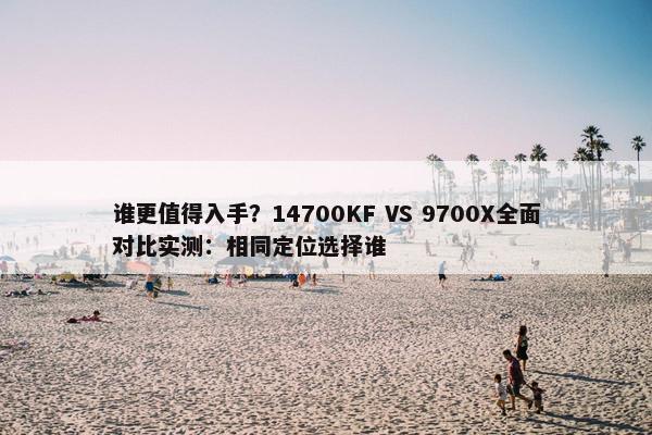 谁更值得入手？14700KF VS 9700X全面对比实测：相同定位选择谁