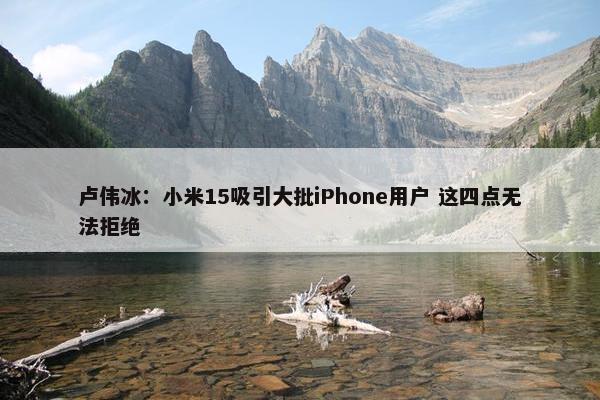 卢伟冰：小米15吸引大批iPhone用户 这四点无法拒绝