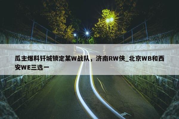 瓜主爆料钎城锁定某W战队，济南RW侠_北京WB和西安WE三选一