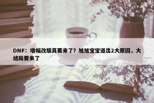 DNF：增幅改版真要来了？旭旭宝宝道出2大原因，大结局要来了