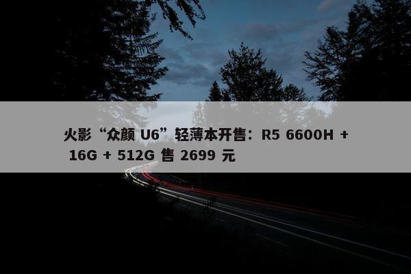 火影“众颜 U6”轻薄本开售：R5 6600H + 16G + 512G 售 2699 元