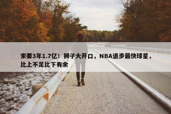 索要3年1.7亿！狮子大开口，NBA退步最快球星，比上不足比下有余