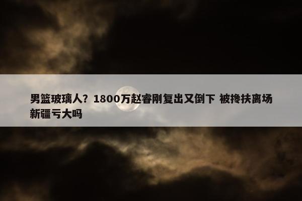 男篮玻璃人？1800万赵睿刚复出又倒下 被搀扶离场新疆亏大吗