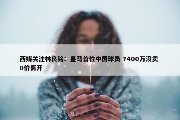 西媒关注林良铭：皇马首位中国球员 7400万没卖 0价离开