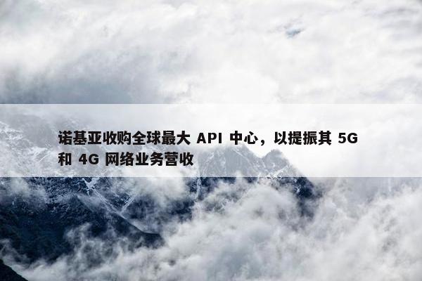 诺基亚收购全球最大 API 中心，以提振其 5G 和 4G 网络业务营收