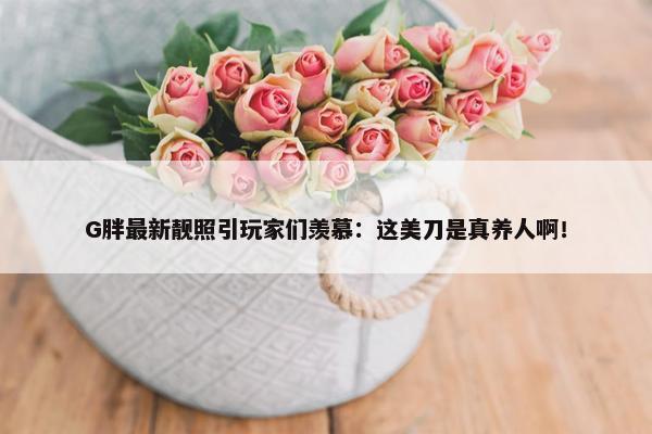 G胖最新靓照引玩家们羡慕：这美刀是真养人啊！