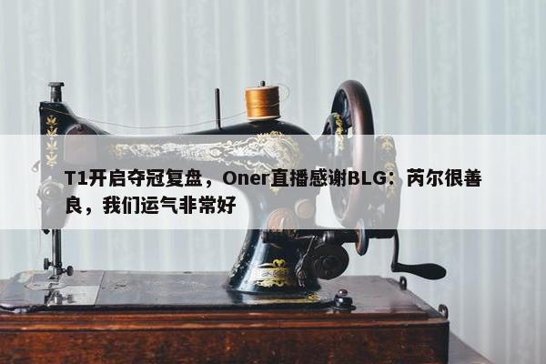 T1开启夺冠复盘，Oner直播感谢BLG：芮尔很善良，我们运气非常好