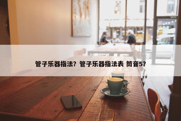 管子乐器指法？管子乐器指法表 筒音5？