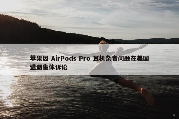 苹果因 AirPods Pro 耳机杂音问题在美国遭遇集体诉讼