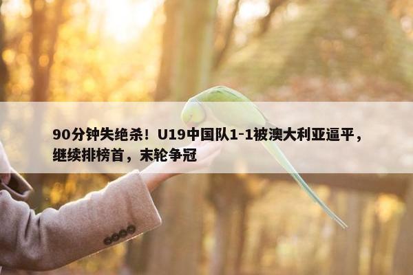 90分钟失绝杀！U19中国队1-1被澳大利亚逼平，继续排榜首，末轮争冠