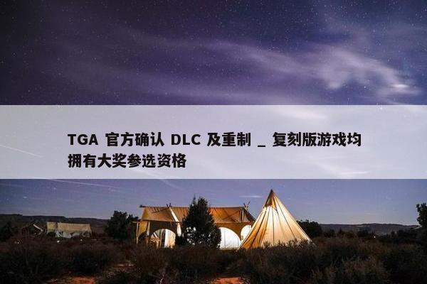 TGA 官方确认 DLC 及重制 _ 复刻版游戏均拥有大奖参选资格