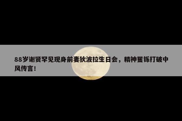 88岁谢贤罕见现身前妻狄波拉生日会，精神矍铄打破中风传言！