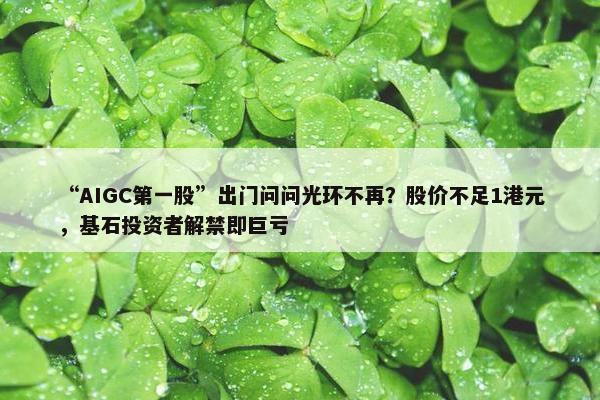 “AIGC第一股”出门问问光环不再？股价不足1港元，基石投资者解禁即巨亏