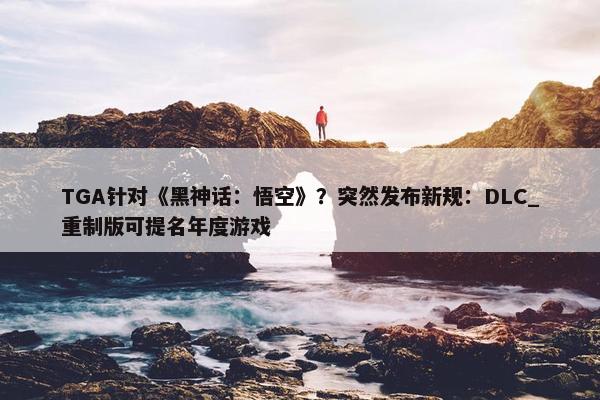 TGA针对《黑神话：悟空》？突然发布新规：DLC_重制版可提名年度游戏