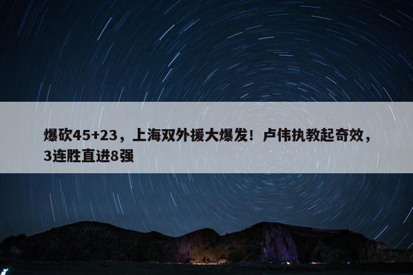 爆砍45+23，上海双外援大爆发！卢伟执教起奇效，3连胜直进8强