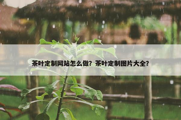 茶叶定制网站怎么做？茶叶定制图片大全？