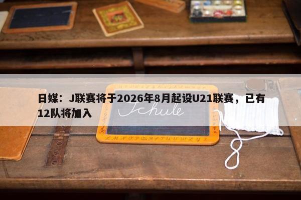 日媒：J联赛将于2026年8月起设U21联赛，已有12队将加入