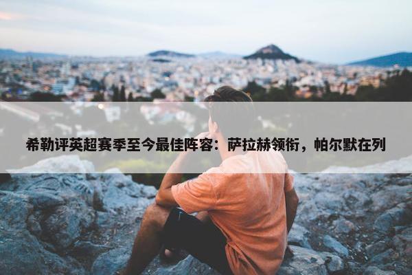 希勒评英超赛季至今最佳阵容：萨拉赫领衔，帕尔默在列