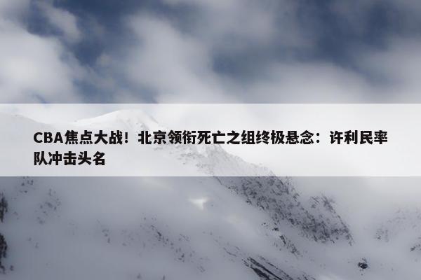 CBA焦点大战！北京领衔死亡之组终极悬念：许利民率队冲击头名