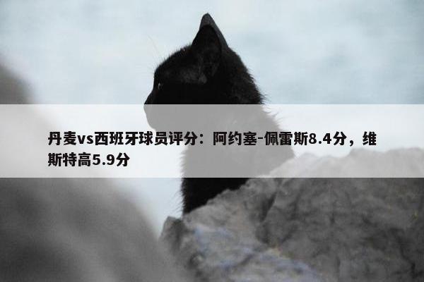 丹麦vs西班牙球员评分：阿约塞-佩雷斯8.4分，维斯特高5.9分