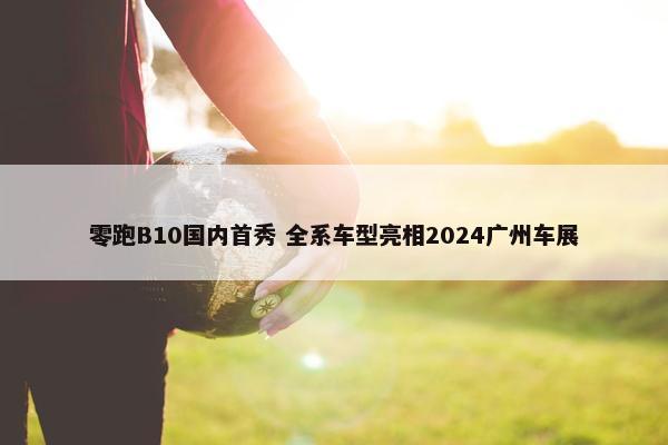 零跑B10国内首秀 全系车型亮相2024广州车展