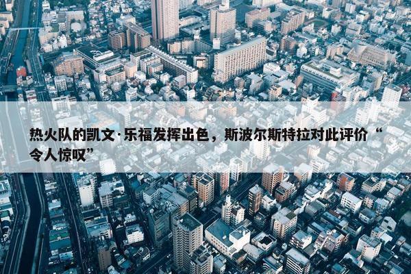 热火队的凯文·乐福发挥出色，斯波尔斯特拉对此评价“令人惊叹”