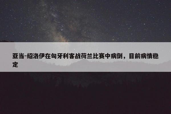 亚当-绍洛伊在匈牙利客战荷兰比赛中病倒，目前病情稳定