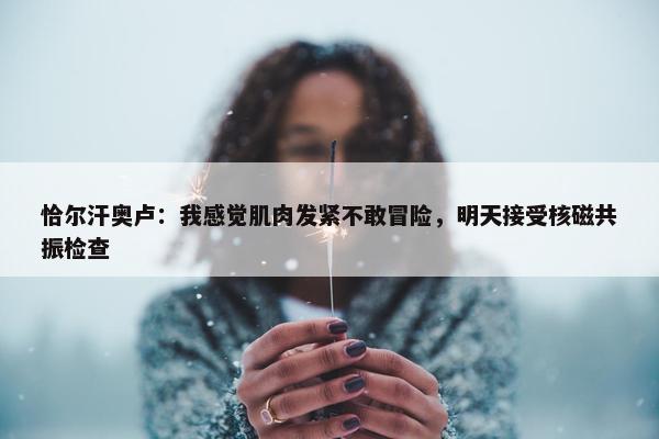 恰尔汗奥卢：我感觉肌肉发紧不敢冒险，明天接受核磁共振检查