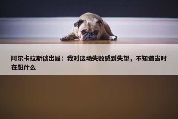 阿尔卡拉斯谈出局：我对这场失败感到失望，不知道当时在想什么