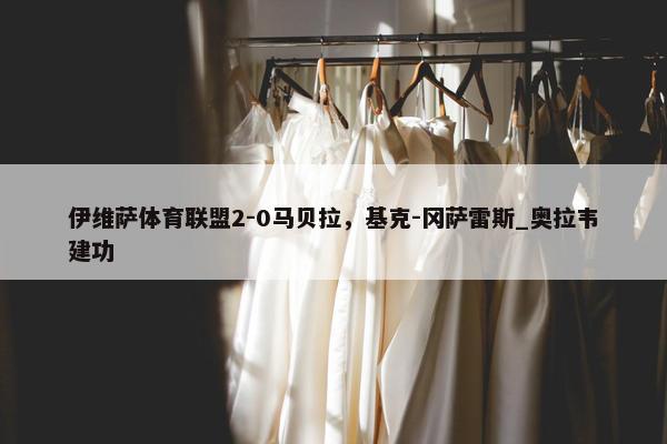 伊维萨体育联盟2-0马贝拉，基克-冈萨雷斯_奥拉韦建功