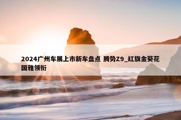 2024广州车展上市新车盘点 腾势Z9_红旗金葵花国雅领衔