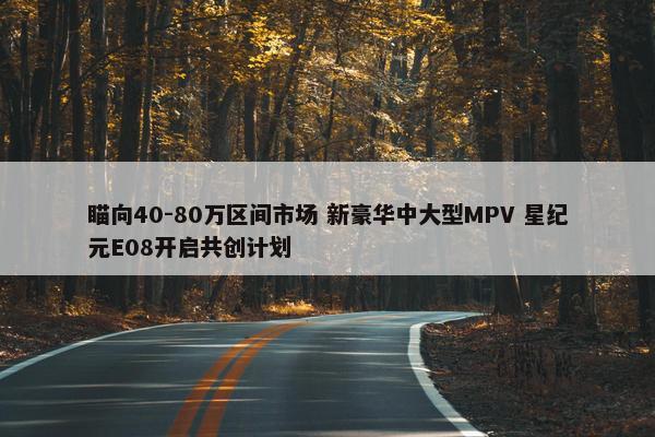 瞄向40-80万区间市场 新豪华中大型MPV 星纪元E08开启共创计划