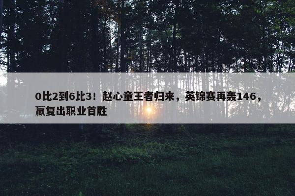 0比2到6比3！赵心童王者归来，英锦赛再轰146，赢复出职业首胜