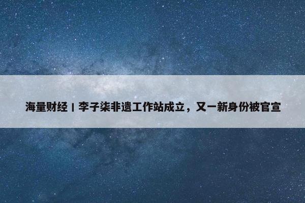 海量财经丨李子柒非遗工作站成立，又一新身份被官宣