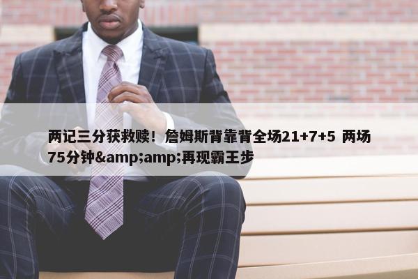 两记三分获救赎！詹姆斯背靠背全场21+7+5 两场75分钟&amp;再现霸王步