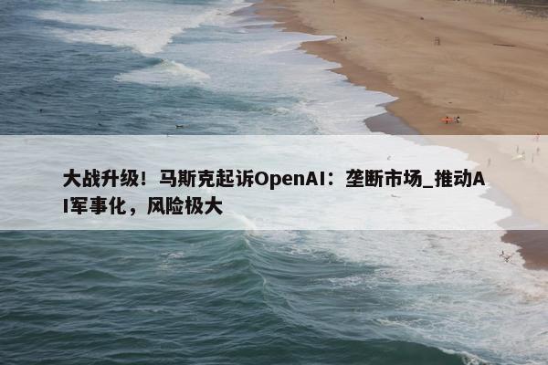 大战升级！马斯克起诉OpenAI：垄断市场_推动AI军事化，风险极大